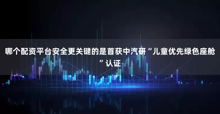 哪个配资平台安全更关键的是首获中汽研“儿童优先绿色座舱”认证