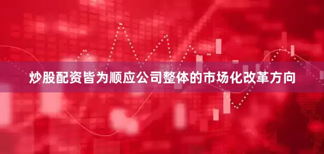 炒股配资皆为顺应公司整体的市场化改革方向
