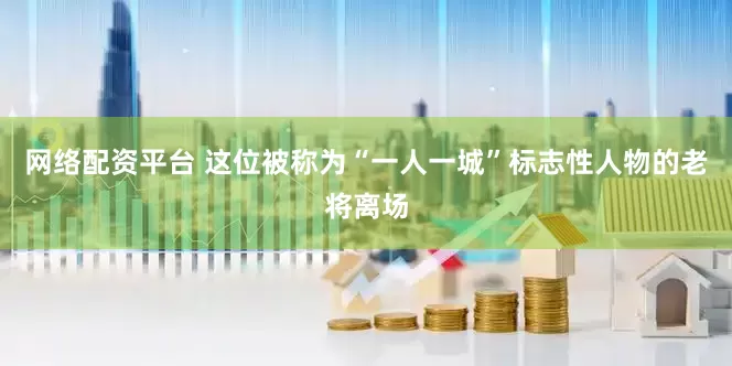 网络配资平台 这位被称为“一人一城”标志性人物的老将离场