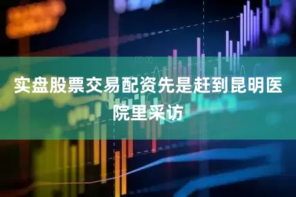 实盘股票交易配资先是赶到昆明医院里采访